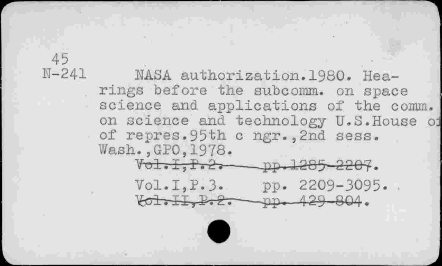 ﻿45
N-241
NASA authorization.1980. Hearings before the subcomm, on space science and applications of the comm on science and technology U.S.House of repres.95th c ngr.,2nd sess. Wash.,GP0,1978.
Vol.I,P.3- pp. 2209-3095.
—pp. /j 2 9-804.